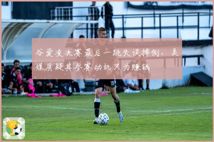 谷爱凌决赛最后一跳失误摔倒，美媒质疑其参赛动机只为赚钱