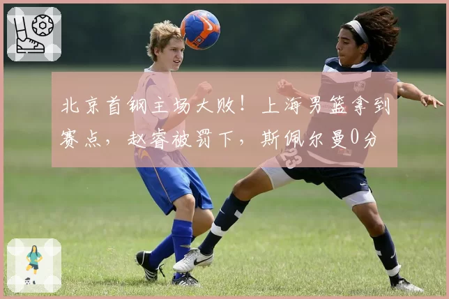北京首钢主场大败！上海男篮拿到赛点，赵睿被罚下，斯佩尔曼0分
