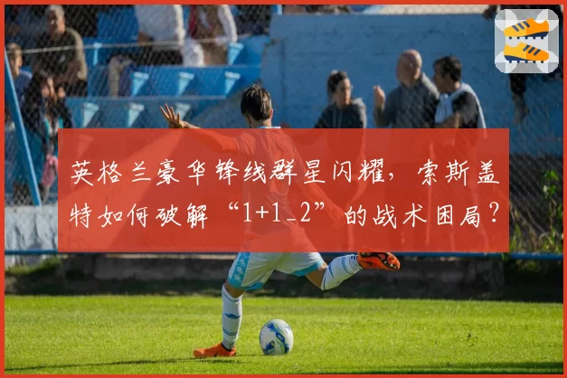 英格兰豪华锋线群星闪耀,索斯盖特如何破解“1+1_2”的战术困局?