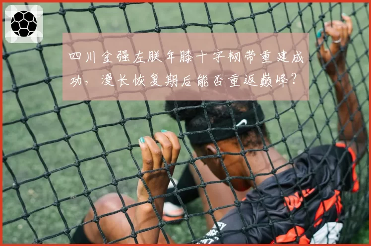 四川金强左朕年膝十字韧带重建成功,漫长恢复期后能否重返巅峰?