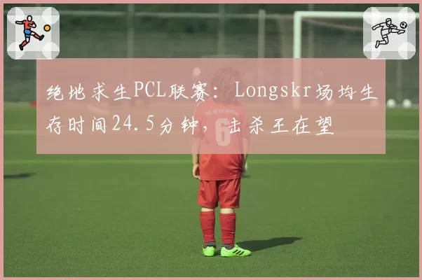 绝地求生PCL联赛：Longskr场均生存时间24.5分钟，击杀王在望