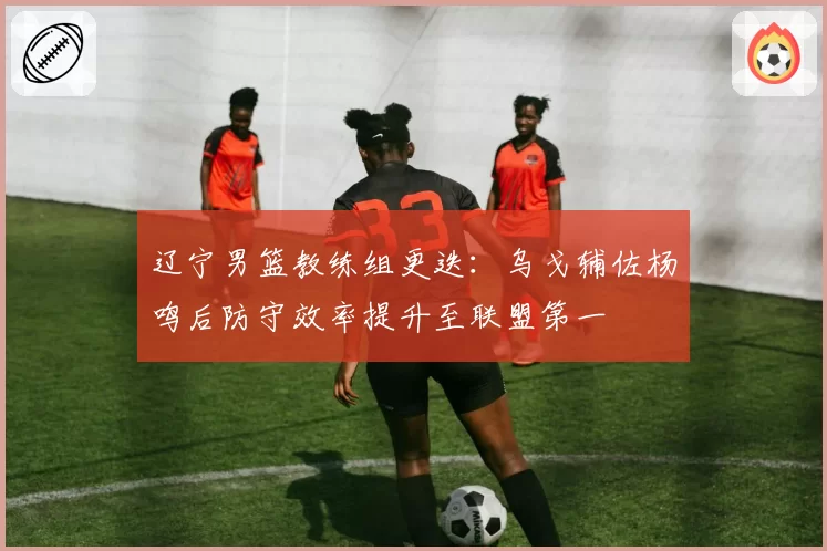 辽宁男篮教练组更迭：乌戈辅佐杨鸣后防守效率提升至联盟第一