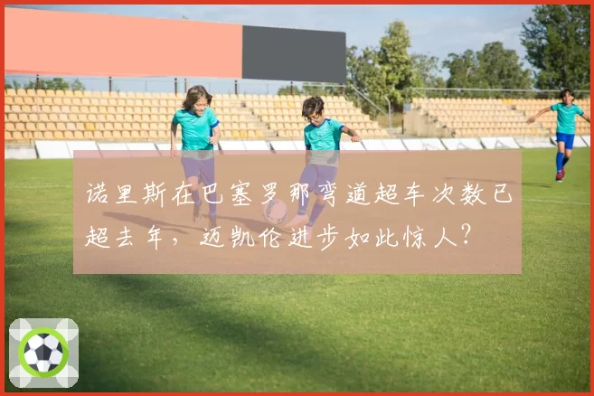 诺里斯在巴塞罗那弯道超车次数已超去年，迈凯伦进步如此惊人？