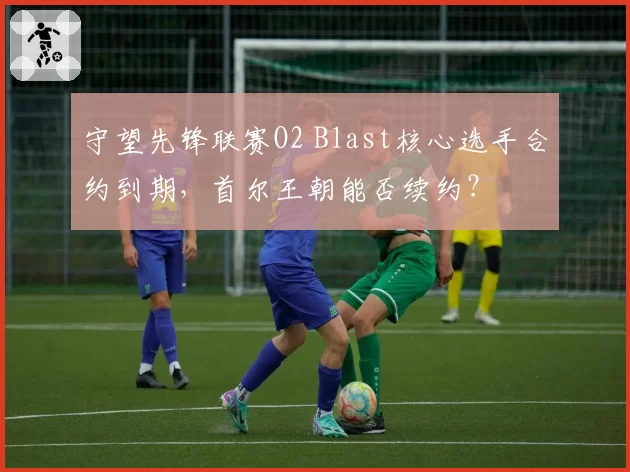 守望先锋联赛O2 Blast核心选手合约到期，首尔王朝能否续约？