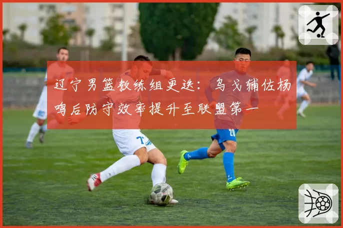 辽宁男篮教练组更迭：乌戈辅佐杨鸣后防守效率提升至联盟第一