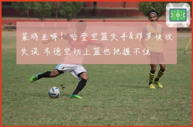 菜鸡互啄！哈登空篮失手&邓罗快攻失误 韦德空切上篮也把握不住