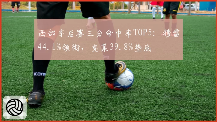 西部季后赛三分命中率TOP5:穆雷44.1%领衔,克莱39.8%垫底