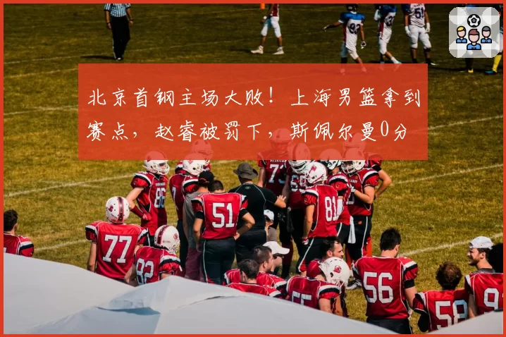 北京首钢主场大败！上海男篮拿到赛点，赵睿被罚下，斯佩尔曼0分