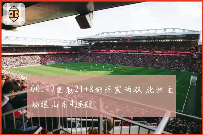 00_49里勒21+8邹雨宸两双 北控主场送山东4连败