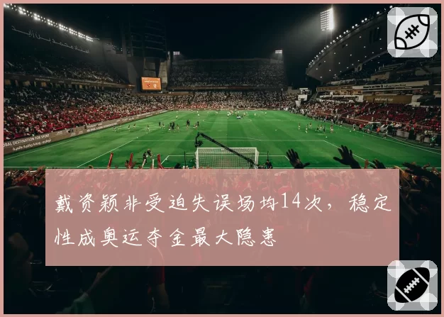 戴资颖非受迫失误场均14次，稳定性成奥运夺金最大隐患