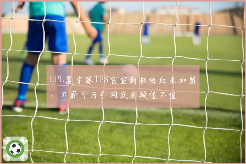 LPL夏季赛TES官宣新教练红米加盟,年薪千万引网友质疑值不值
