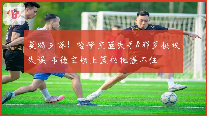 菜鸡互啄！哈登空篮失手&邓罗快攻失误 韦德空切上篮也把握不住