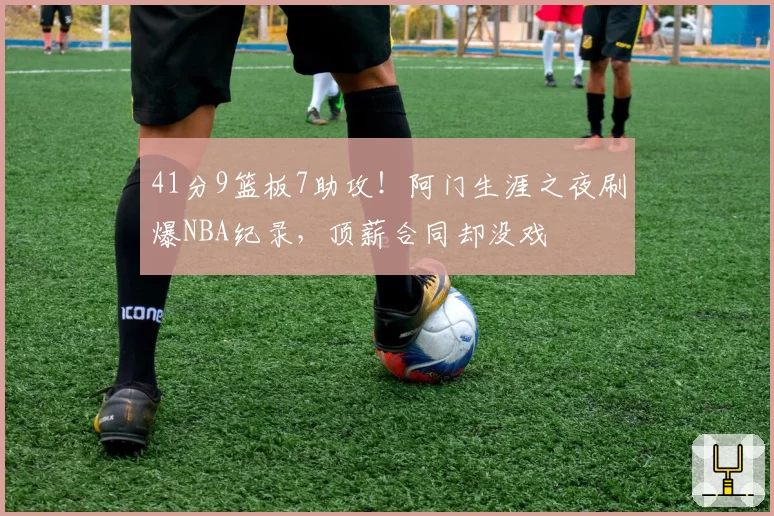 41分9篮板7助攻！阿门生涯之夜刷爆NBA纪录，顶薪合同却没戏