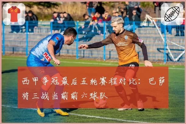 西甲争冠最后五轮赛程对比：巴萨将三战当前前六球队
