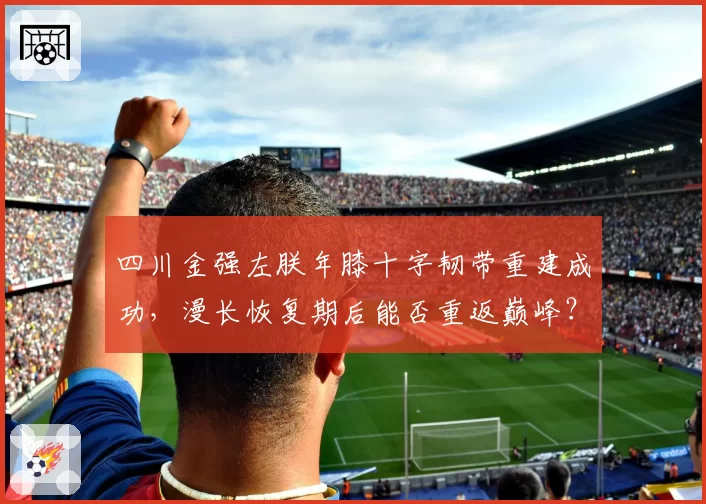 四川金强左朕年膝十字韧带重建成功,漫长恢复期后能否重返巅峰?