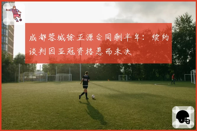 成都蓉城徐正源合同剩半年：续约谈判因亚冠资格悬而未决