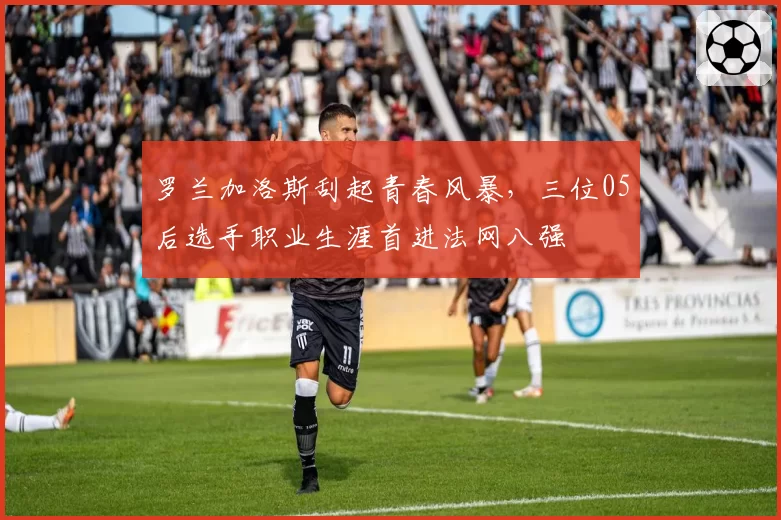 罗兰加洛斯刮起青春风暴，三位05后选手职业生涯首进法网八强