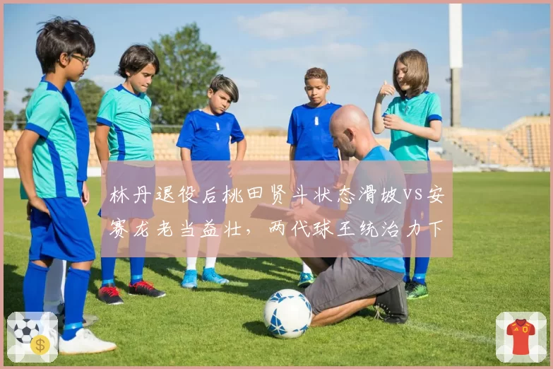 林丹退役后桃田贤斗状态滑坡vs安赛龙老当益壮，两代球王统治力下滑趋势对比