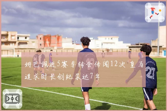 姆巴佩近5赛季转会传闻12次 皇马追求时长创纪录达7年