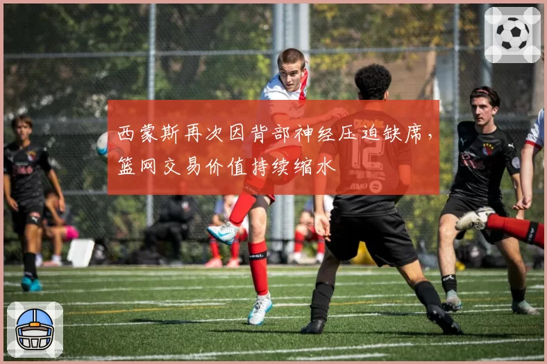西蒙斯再次因背部神经压迫缺席，篮网交易价值持续缩水