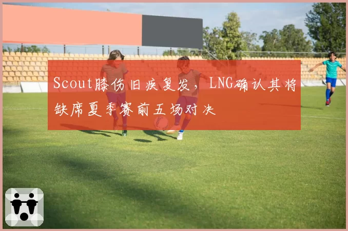 Scout膝伤旧疾复发，LNG确认其将缺席夏季赛前五场对决