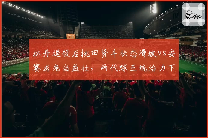 林丹退役后桃田贤斗状态滑坡vs安赛龙老当益壮，两代球王统治力下滑趋势对比