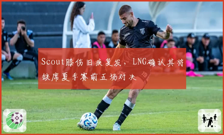 Scout膝伤旧疾复发，LNG确认其将缺席夏季赛前五场对决