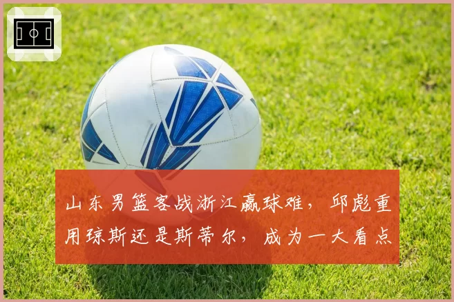 山东男篮客战浙江赢球难，邱彪重用琼斯还是斯蒂尔，成为一大看点