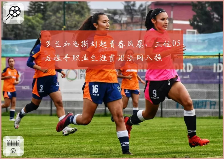 罗兰加洛斯刮起青春风暴，三位05后选手职业生涯首进法网八强