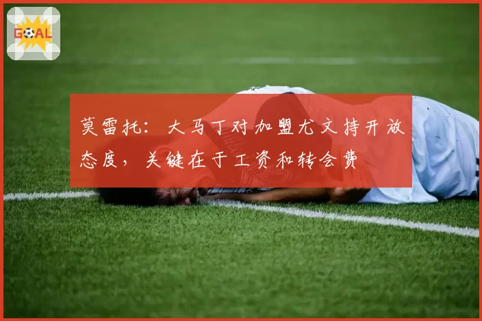 莫雷托：大马丁对加盟尤文持开放态度，关键在于工资和转会费
