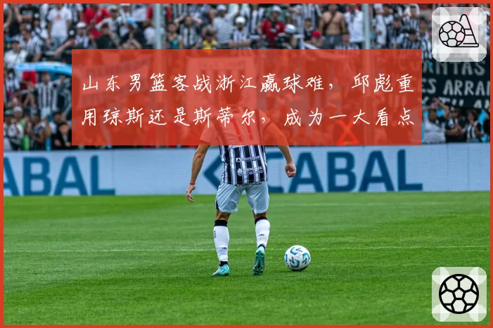 山东男篮客战浙江赢球难，邱彪重用琼斯还是斯蒂尔，成为一大看点
