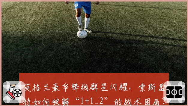 英格兰豪华锋线群星闪耀,索斯盖特如何破解“1+1_2”的战术困局?