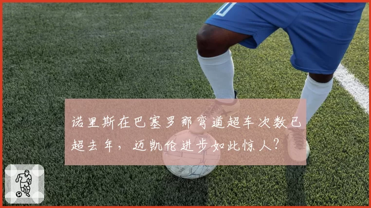 诺里斯在巴塞罗那弯道超车次数已超去年，迈凯伦进步如此惊人？