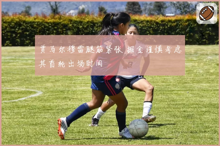 贾马尔穆雷腿筋紧张 掘金谨慎考虑其首轮出场时间