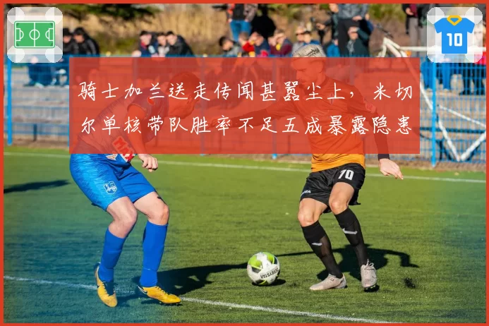 骑士加兰送走传闻甚嚣尘上,米切尔单核带队胜率不足五成暴露隐患