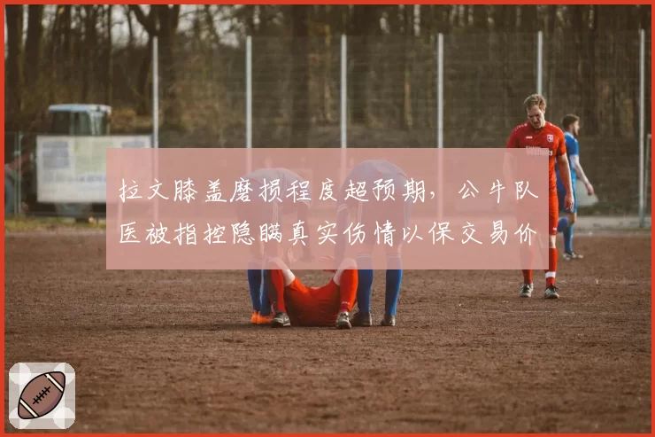 拉文膝盖磨损程度超预期,公牛队医被指控隐瞒真实伤情以保交易价值