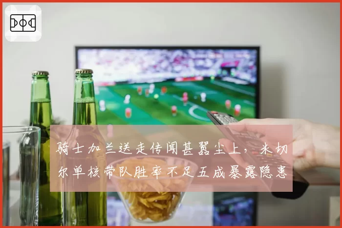 骑士加兰送走传闻甚嚣尘上，米切尔单核带队胜率不足五成暴露隐患