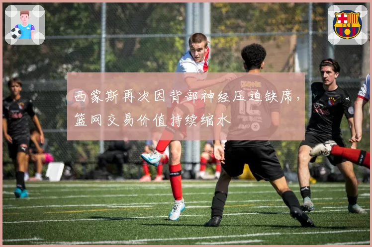 西蒙斯再次因背部神经压迫缺席，篮网交易价值持续缩水