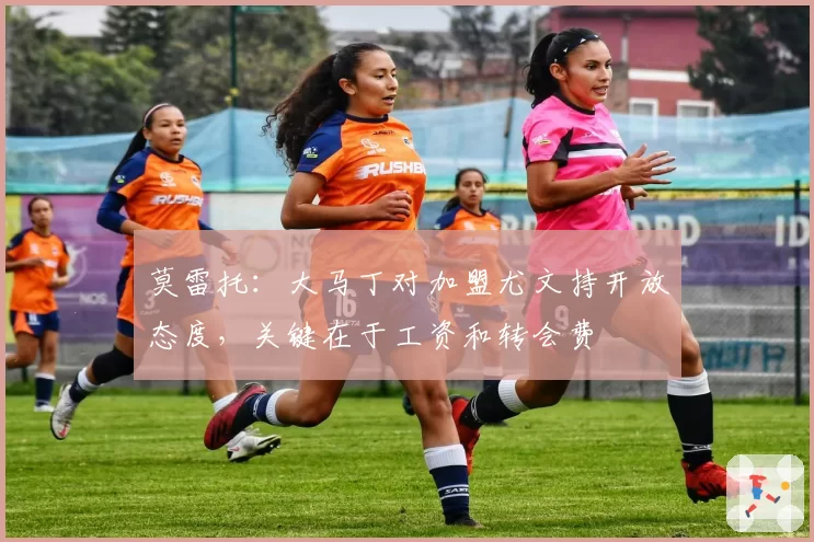 莫雷托：大马丁对加盟尤文持开放态度，关键在于工资和转会费
