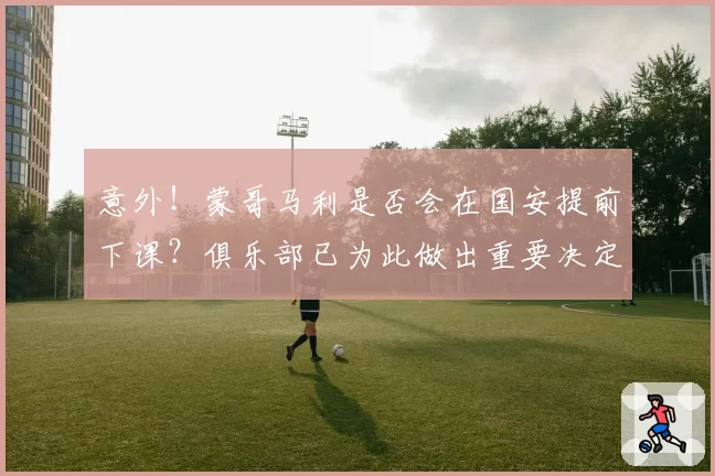 意外！蒙哥马利是否会在国安提前下课？俱乐部已为此做出重要决定