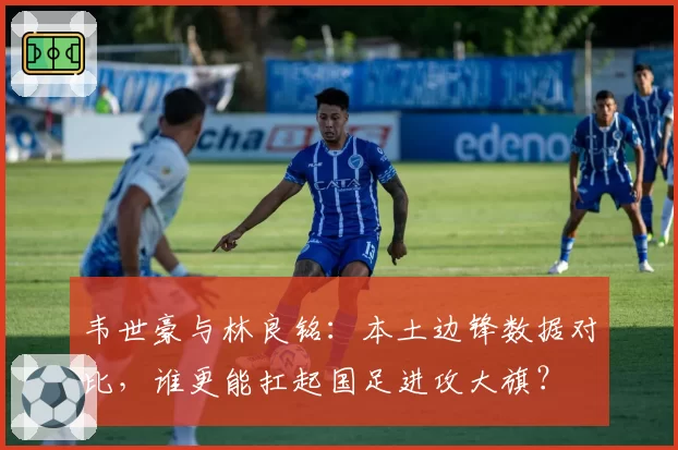 韦世豪与林良铭:本土边锋数据对比,谁更能扛起国足进攻大旗?